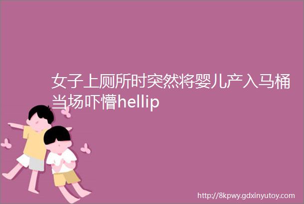 女子上厕所时突然将婴儿产入马桶当场吓懵hellip