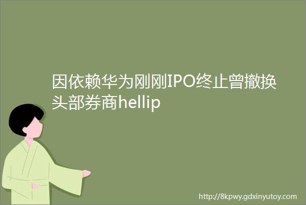 因依赖华为刚刚IPO终止曾撤换头部券商hellip